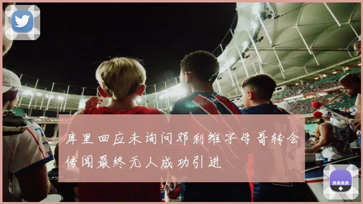 库里回应未询问邓利维字母哥转会传闻最终无人成功引进