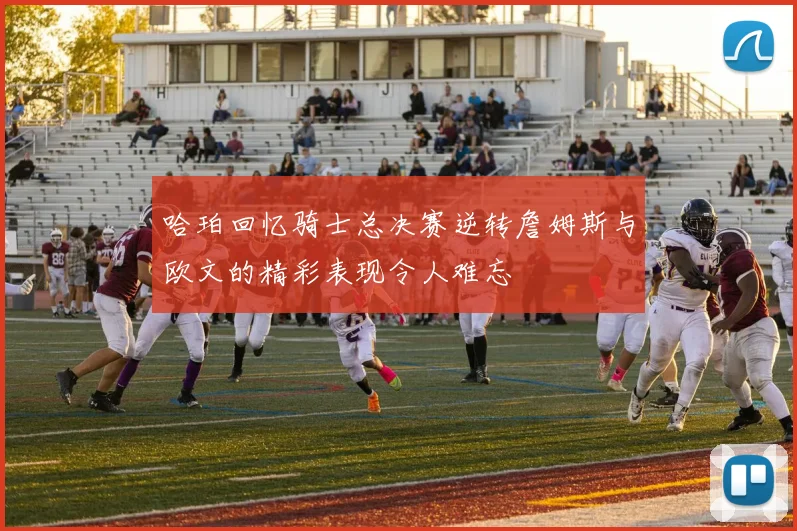 哈珀回忆骑士总决赛逆转詹姆斯与欧文的精彩表现令人难忘