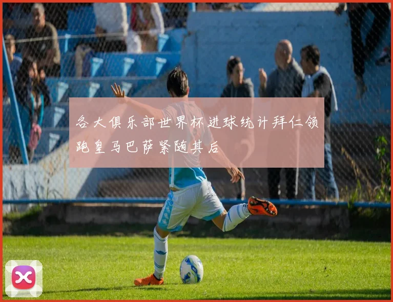 各大俱乐部世界杯进球统计拜仁领跑皇马巴萨紧随其后