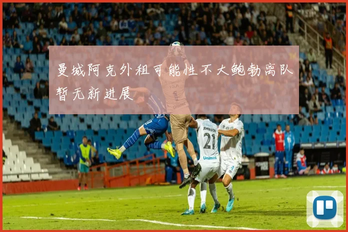 曼城阿克外租可能性不大鲍勃离队暂无新进展