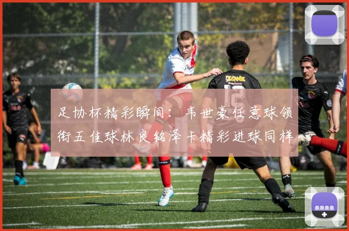 足协杯精彩瞬间：韦世豪任意球领衔五佳球林良铭泽卡精彩进球同样耀眼