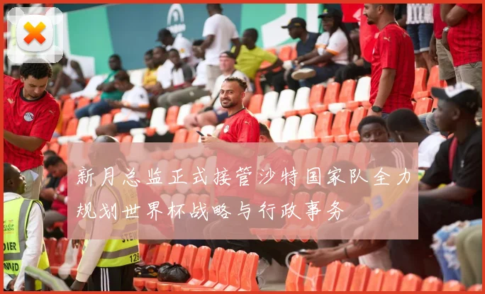 新月总监正式接管沙特国家队全力规划世界杯战略与行政事务
