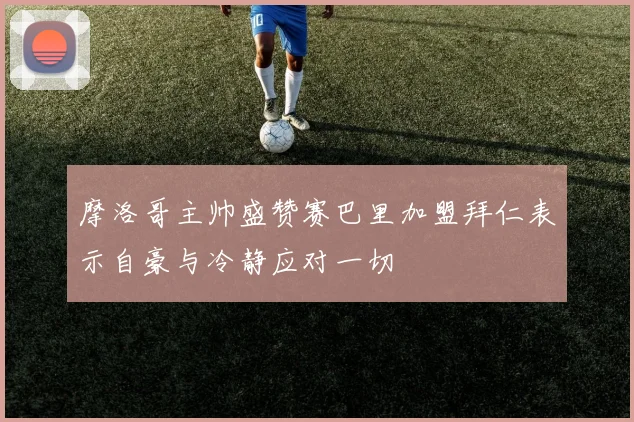 摩洛哥主帅盛赞赛巴里加盟拜仁表示自豪与冷静应对一切