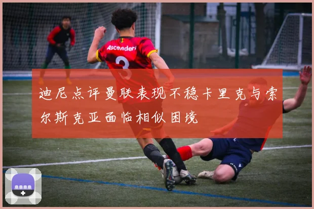 迪尼点评曼联表现不稳卡里克与索尔斯克亚面临相似困境