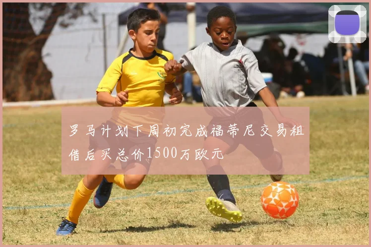 罗马计划下周初完成福蒂尼交易租借后买总价1500万欧元