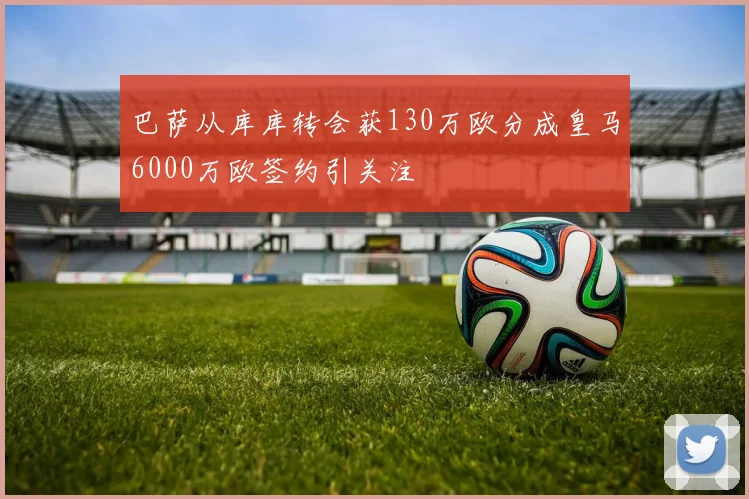 巴萨从库库转会获130万欧分成皇马6000万欧签约引关注