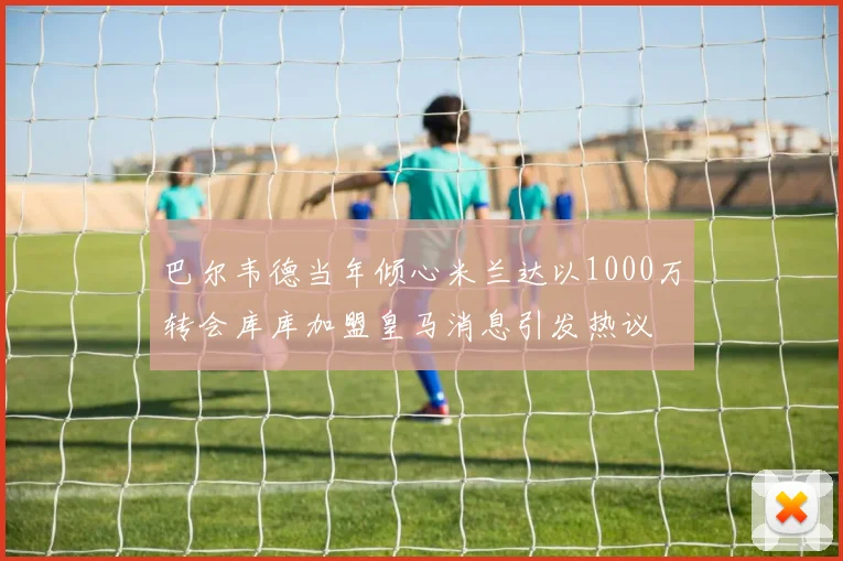 巴尔韦德当年倾心米兰达以1000万转会库库加盟皇马消息引发热议