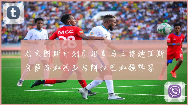 尤文图斯计划引进皇马三将迪亚斯贡萨洛加西亚与阿拉巴加强阵容