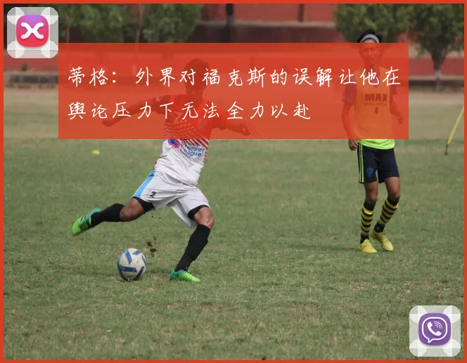 蒂格：外界对福克斯的误解让他在舆论压力下无法全力以赴