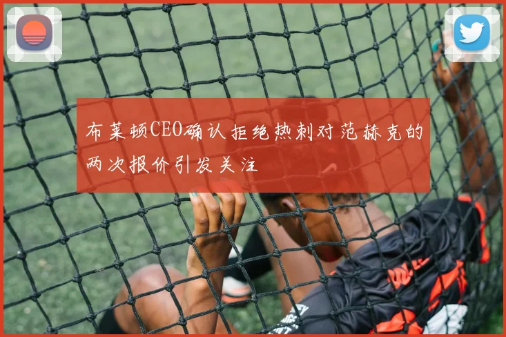 布莱顿CEO确认拒绝热刺对范赫克的两次报价引发关注