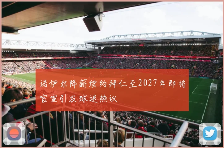 诺伊尔降薪续约拜仁至2027年即将官宣引发球迷热议