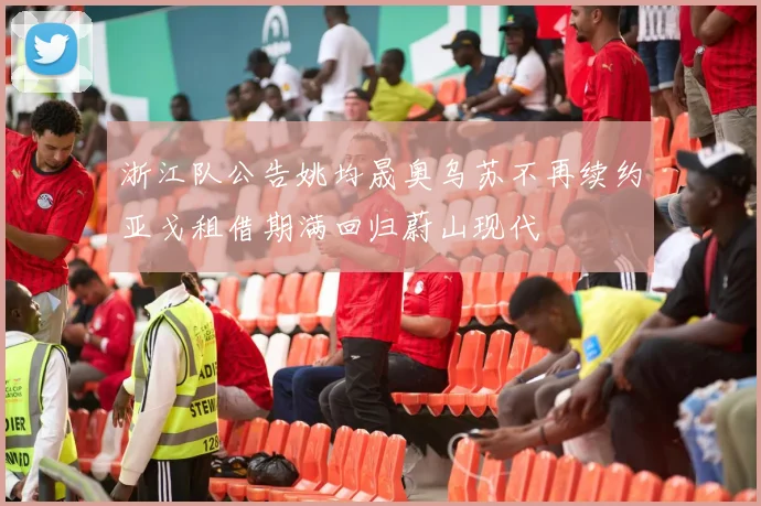 浙江队公告姚均晟奥乌苏不再续约亚戈租借期满回归蔚山现代