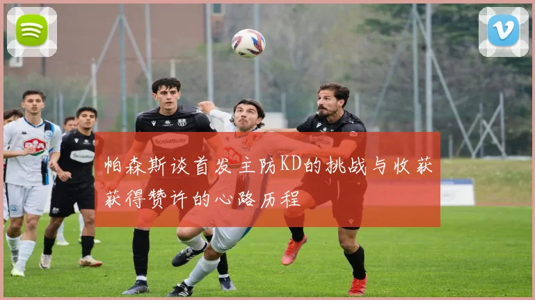 帕森斯谈首发主防KD的挑战与收获获得赞许的心路历程