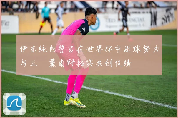 伊东纯也誓言在世界杯中进球努力与三笘薰南野拓实共创佳绩