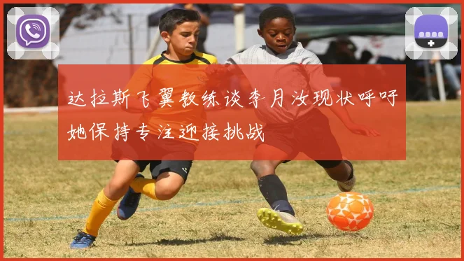 达拉斯飞翼教练谈李月汝现状呼吁她保持专注迎接挑战
