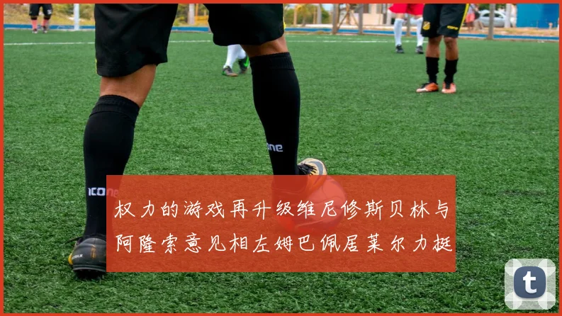 权力的游戏再升级维尼修斯贝林与阿隆索意见相左姆巴佩居莱尔力挺新势力