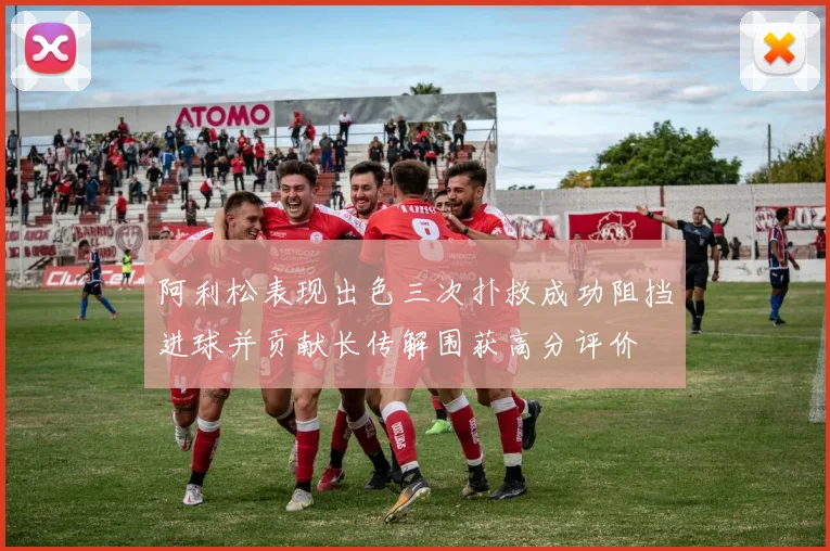 阿利松表现出色三次扑救成功阻挡进球并贡献长传解围获高分评价