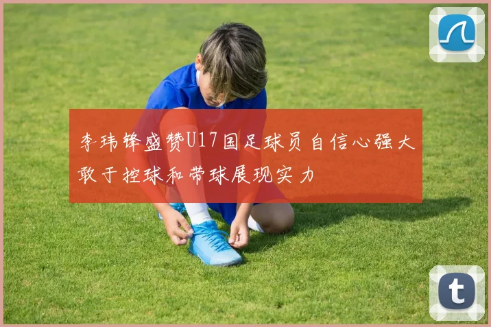 李玮锋盛赞U17国足球员自信心强大敢于控球和带球展现实力