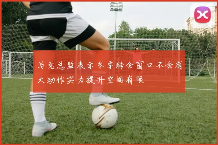 马竞总监表示冬季转会窗口不会有大动作实力提升空间有限