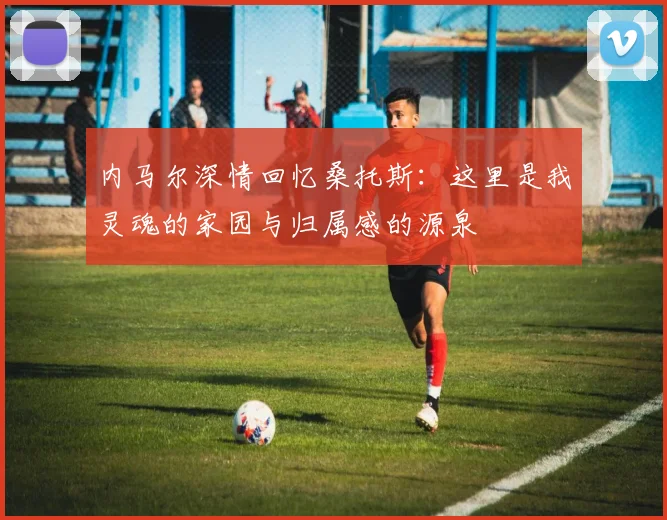 内马尔深情回忆桑托斯：这里是我灵魂的家园与归属感的源泉