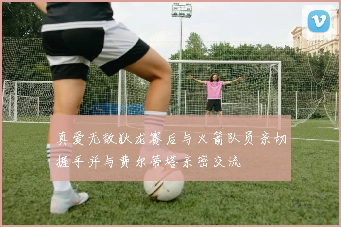 真爱无敌狄龙赛后与火箭队员亲切握手并与费尔蒂塔亲密交流