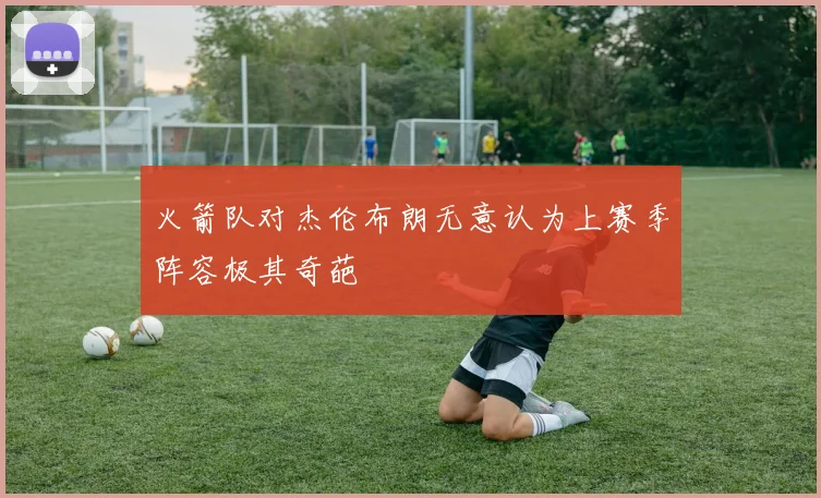 火箭队对杰伦布朗无意认为上赛季阵容极其奇葩