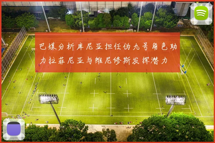 巴媒分析库尼亚担任伪九号角色助力拉菲尼亚与维尼修斯发挥潜力